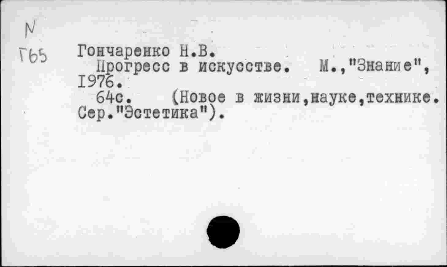 ﻿	-•
гьь	Гончаренко Н.В. Прогресс в искусстве. М., "Знание", 1976. 64с. (Новое в жизни,науке,технике Сер."Эстетика").